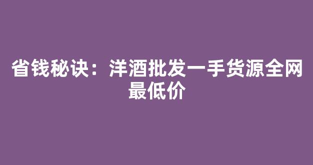 省钱秘诀：洋酒批发一手货源全网最低价