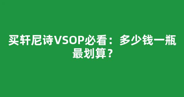 买轩尼诗VSOP必看：多少钱一瓶最划算？